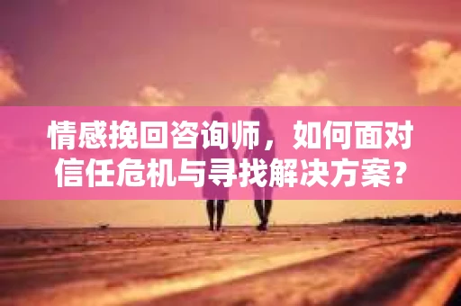 情感挽回咨询师，如何面对信任危机与寻找解决方案？