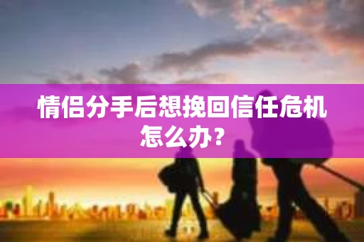 情侣分手后想挽回信任危机怎么办？