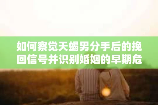 如何察觉天蝎男分手后的挽回信号并识别婚姻的早期危机？怎么办？