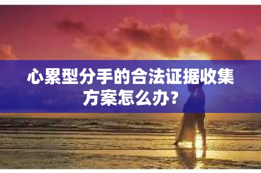 心累型分手的合法证据收集方案怎么办？