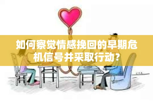 如何察觉情感挽回的早期危机信号并采取行动？