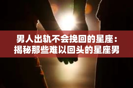 男人出轨不会挽回的星座：揭秘那些难以回头的星座男