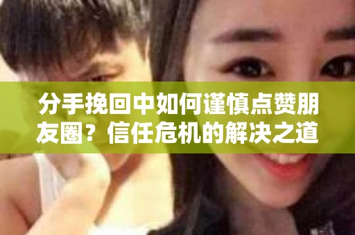 分手挽回中如何谨慎点赞朋友圈？信任危机的解决之道