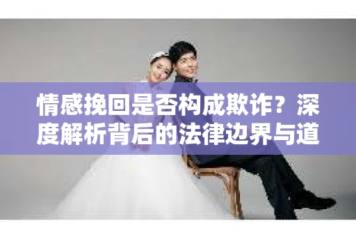 情感挽回是否构成欺诈？深度解析背后的法律边界与道德伦理