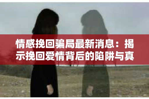 情感挽回骗局最新消息：揭示挽回爱情背后的陷阱与真相