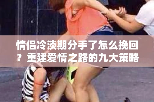 情侣冷淡期分手了怎么挽回？重建爱情之路的九大策略