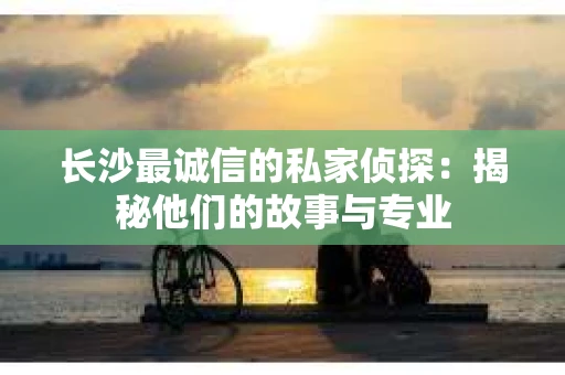 长沙最诚信的私家侦探：揭秘他们的故事与专业
