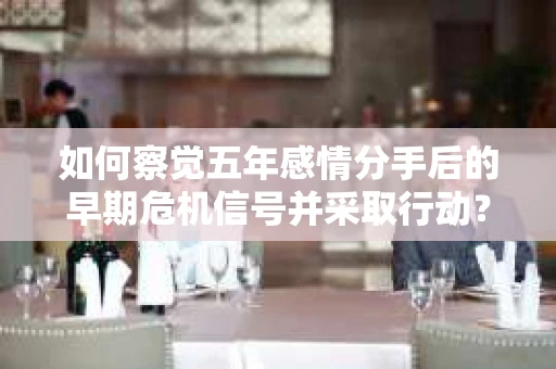 如何察觉五年感情分手后的早期危机信号并采取行动？