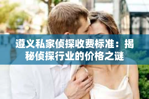 遵义私家侦探收费标准：揭秘侦探行业的价格之谜
