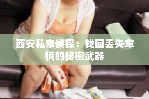 西安私家侦探:找回丢失车辆的秘密武器 西安私家侦探:找回丢失车辆的秘密武器