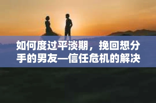如何度过平淡期，挽回想分手的男友—信任危机的解决之道