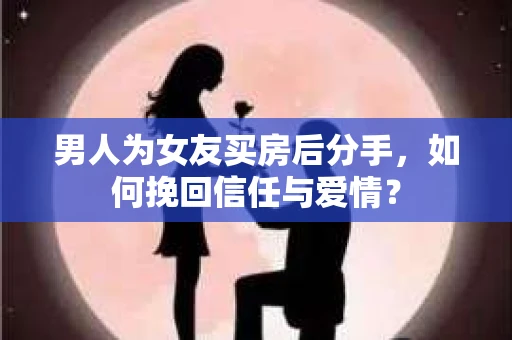 男人为女友买房后分手，如何挽回信任与爱情？