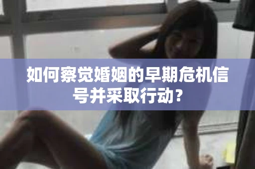 如何察觉婚姻的早期危机信号并采取行动？