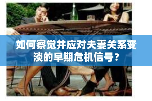 如何察觉并应对夫妻关系变淡的早期危机信号？