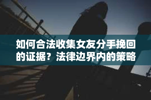 如何合法收集女友分手挽回的证据？法律边界内的策略与技巧