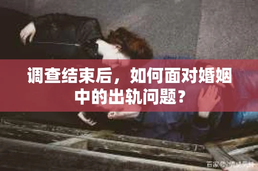 调查结束后，如何面对婚姻中的出轨问题？