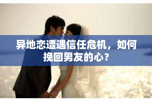异地恋遭遇信任危机，如何挽回男友的心？
