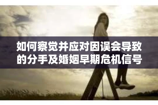 如何察觉并应对因误会导致的分手及婚姻早期危机信号？