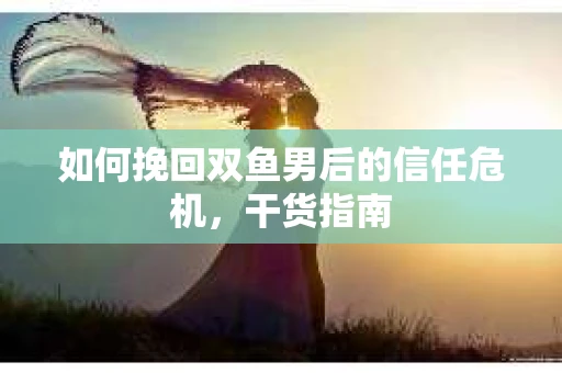如何挽回双鱼男后的信任危机，干货指南