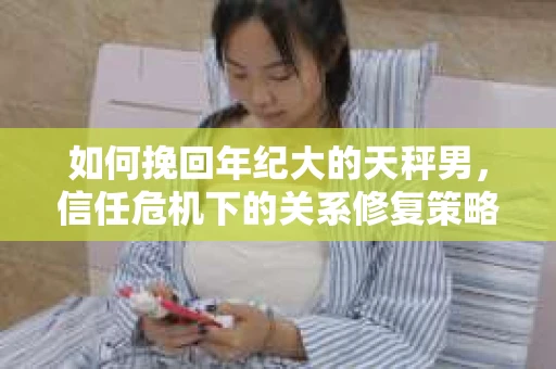 如何挽回年纪大的天秤男，信任危机下的关系修复策略