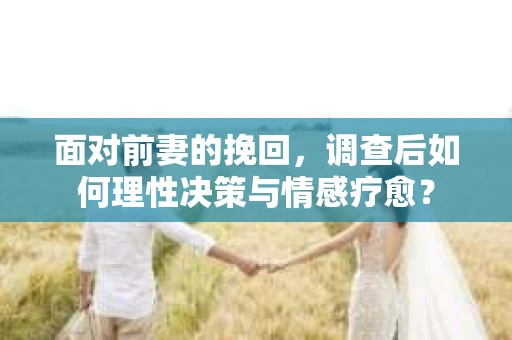 面对前妻的挽回，调查后如何理性决策与情感疗愈？
