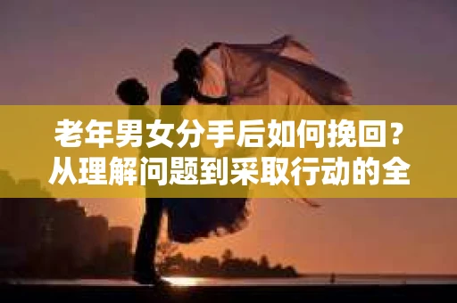 老年男女分手后如何挽回？从理解问题到采取行动的全面指南