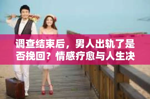 调查结束后，男人出轨了是否挽回？情感疗愈与人生决策的干货指南