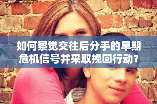 如何察觉交往后分手的早期危机信号并采取挽回行动？
