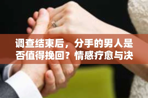 调查结束后，分手的男人是否值得挽回？情感疗愈与决策之路