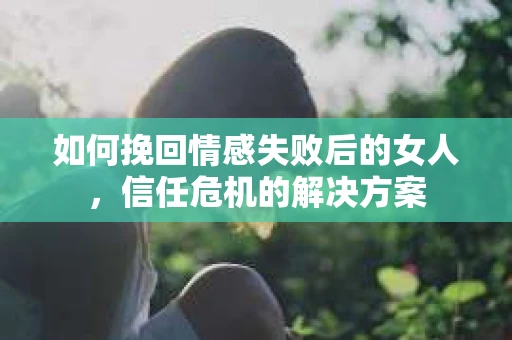 如何挽回情感失败后的女人，信任危机的解决方案