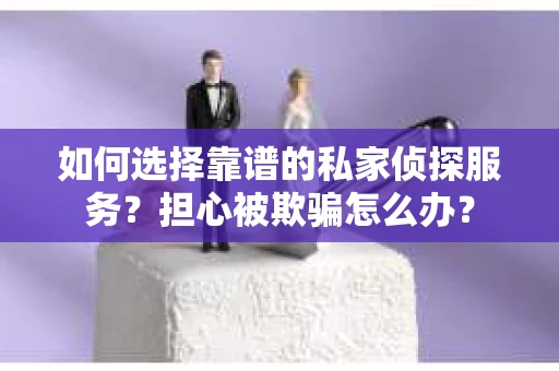 如何选择靠谱的私家侦探服务？担心被欺骗怎么办？