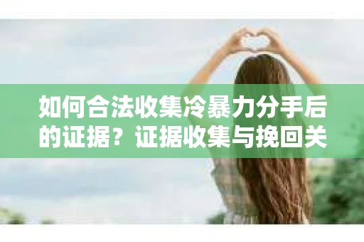 如何合法收集冷暴力分手后的证据？证据收集与挽回关系怎么办？