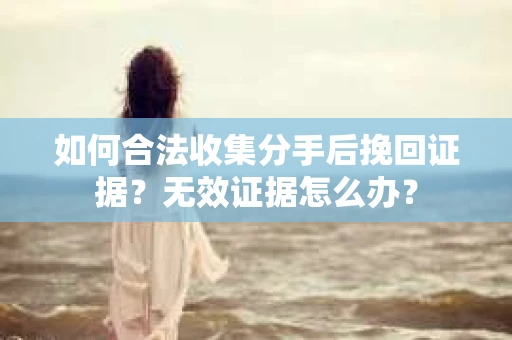 如何合法收集分手后挽回证据？无效证据怎么办？