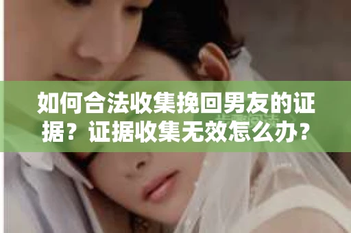 如何合法收集挽回男友的证据？证据收集无效怎么办？