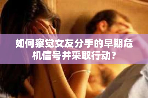 如何察觉女友分手的早期危机信号并采取行动？