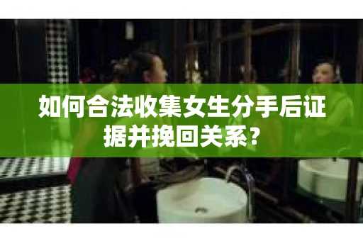 如何合法收集女生分手后证据并挽回关系？