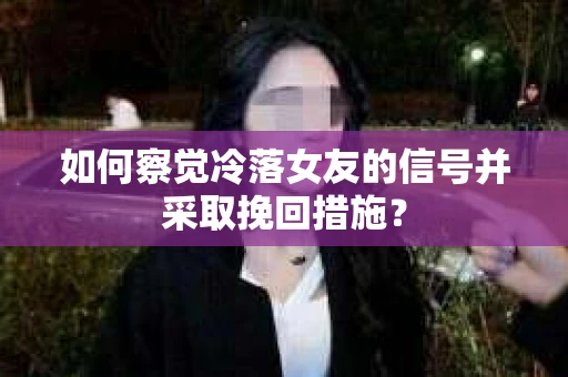 如何察觉冷落女友的信号并采取挽回措施？