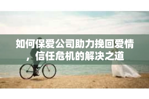 如何保爱公司助力挽回爱情，信任危机的解决之道