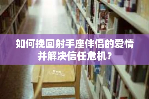 如何挽回射手座伴侣的爱情并解决信任危机？