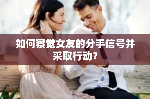 如何察觉女友的分手信号并采取行动？