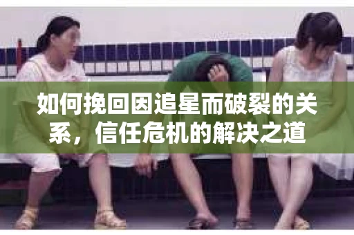如何挽回因追星而破裂的关系，信任危机的解决之道