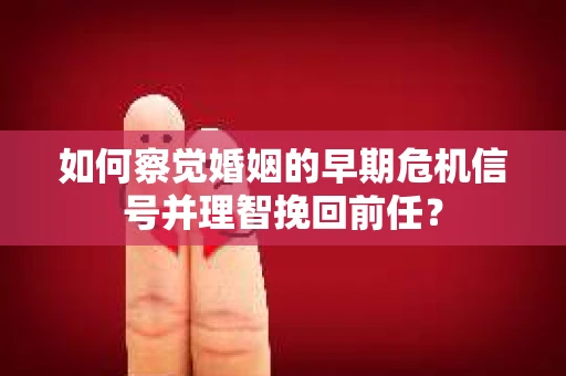 如何察觉婚姻的早期危机信号并理智挽回前任？