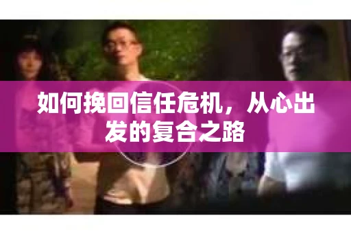 如何挽回信任危机,从心出发的复合之路 如何挽回信任危机,从心出发的复合之路