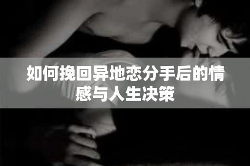 如何挽回异地恋分手后的情感与人生决策