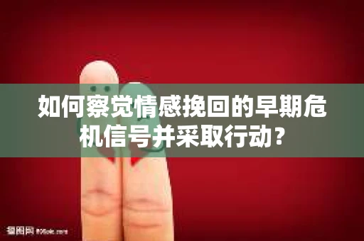 如何察觉情感挽回的早期危机信号并采取行动？