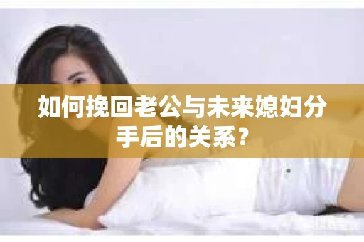 如何挽回老公与未来媳妇分手后的关系？