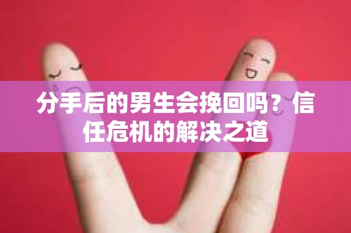 分手后的男生会挽回吗？信任危机的解决之道